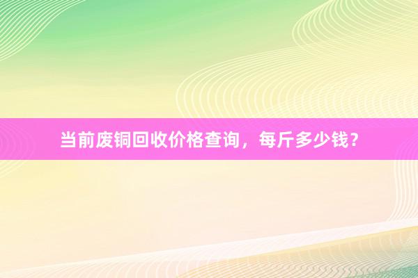 当前废铜回收价格查询，每斤多少钱？